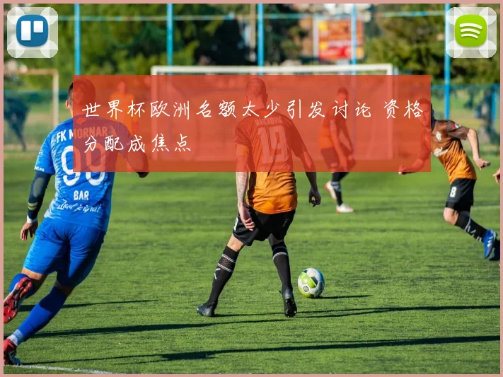 世界杯欧洲名额太少引发讨论 资格分配成焦点