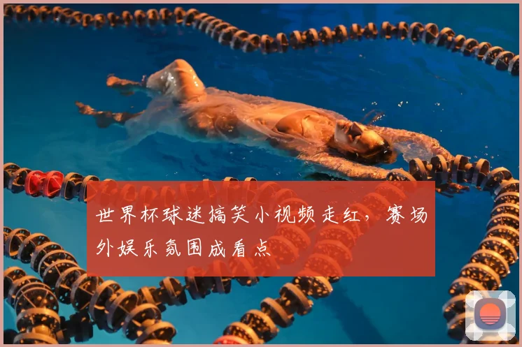 世界杯球迷搞笑小视频走红，赛场外娱乐氛围成看点
