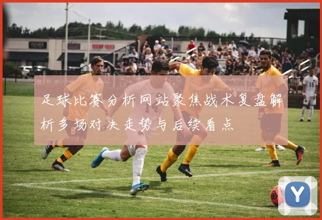 足球比赛分析网站聚焦战术复盘解析多场对决走势与后续看点