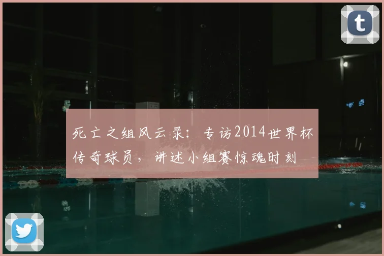 死亡之组风云录：专访2014世界杯传奇球员，讲述小组赛惊魂时刻