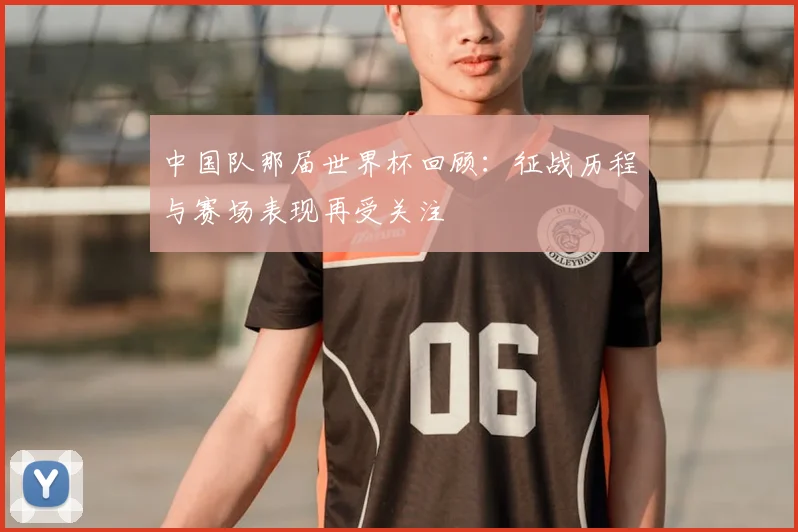 中国队那届世界杯回顾:征战历程与赛场表现再受关注