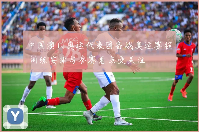 中国澳门奥运代表团备战奥运赛程 训练安排与参赛看点受关注