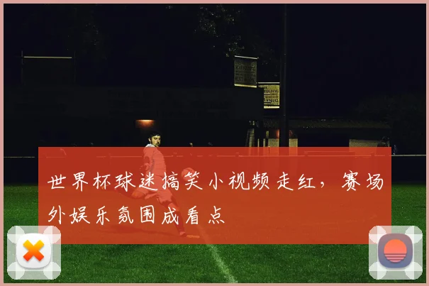 世界杯球迷搞笑小视频走红，赛场外娱乐氛围成看点