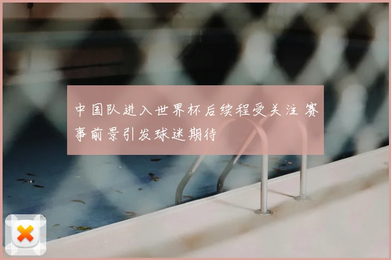 中国队进入世界杯后续程受关注 赛事前景引发球迷期待