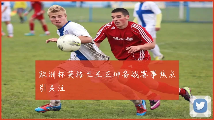 欧洲杯英格兰王正坤备战赛事焦点引关注