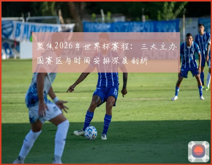 聚焦2026年世界杯赛程:三大主办国赛区与时间安排深度剖析