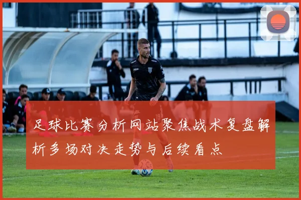 足球比赛分析网站聚焦战术复盘解析多场对决走势与后续看点