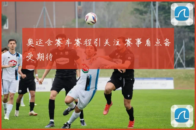 奥运会赛车赛程引关注 赛事看点备受期待