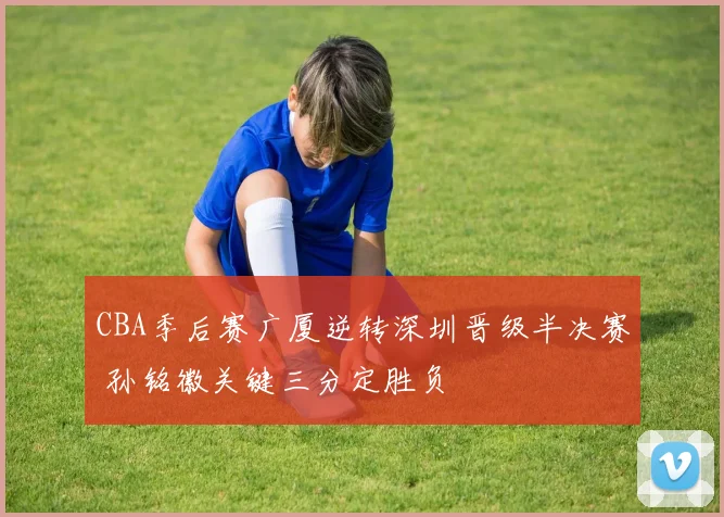CBA季后赛广厦逆转深圳晋级半决赛 孙铭徽关键三分定胜负