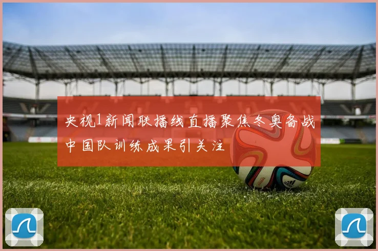 央视1新闻联播线直播聚焦冬奥备战中国队训练成果引关注