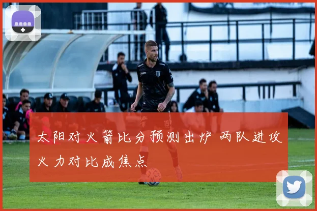 太阳对火箭比分预测出炉 两队进攻火力对比成焦点