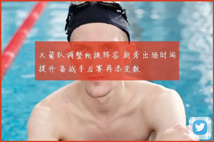 火箭队调整轮换阵容 新秀出场时间提升 备战季后赛再添变数