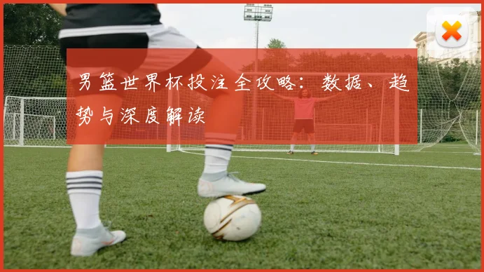 男篮世界杯投注全攻略：数据、趋势与深度解读