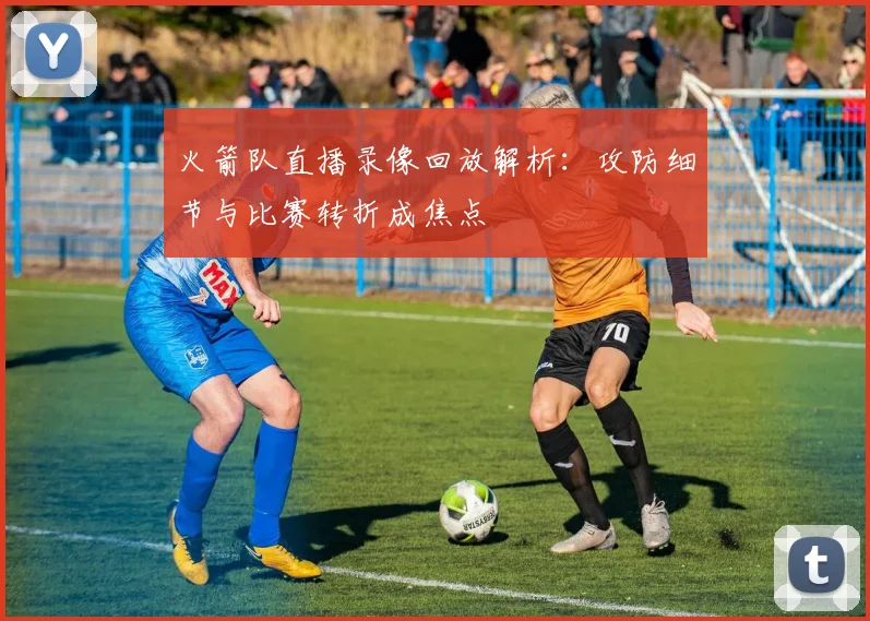 火箭队直播录像回放解析：攻防细节与比赛转折成焦点