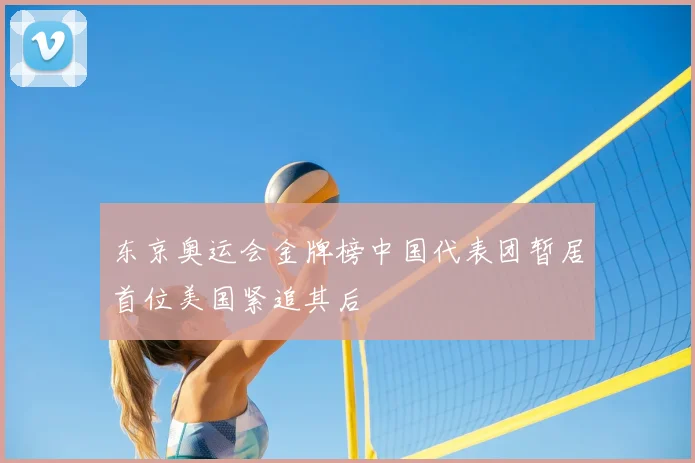 东京奥运会金牌榜中国代表团暂居首位美国紧追其后