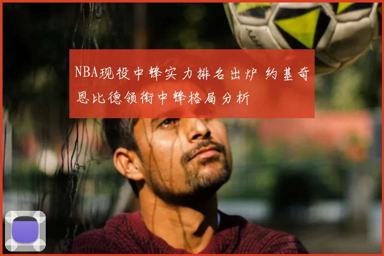 NBA现役中锋实力排名出炉 约基奇恩比德领衔中锋格局分析
