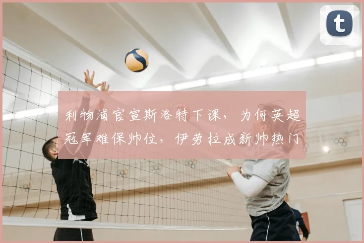 利物浦官宣斯洛特下课,为何英超冠军难保帅位,伊劳拉成新帅热门