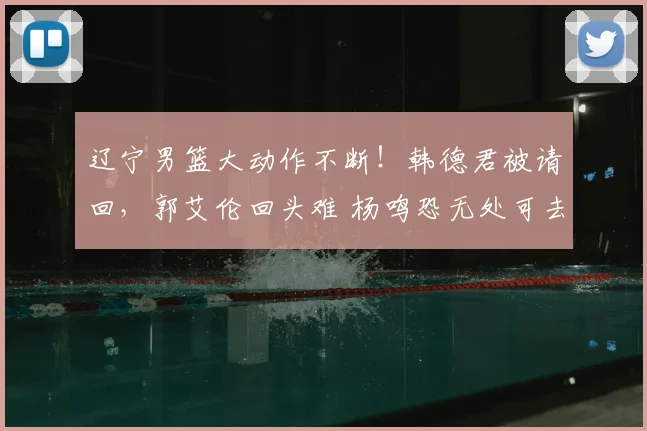 辽宁男篮大动作不断！韩德君被请回，郭艾伦回头难 杨鸣恐无处可去