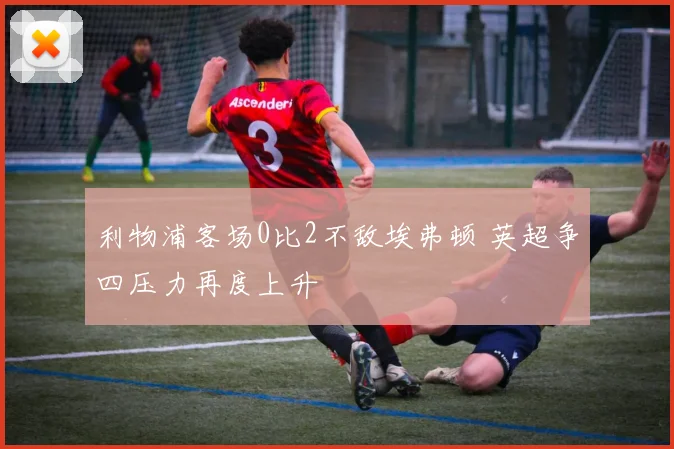 利物浦客场0比2不敌埃弗顿 英超争四压力再度上升