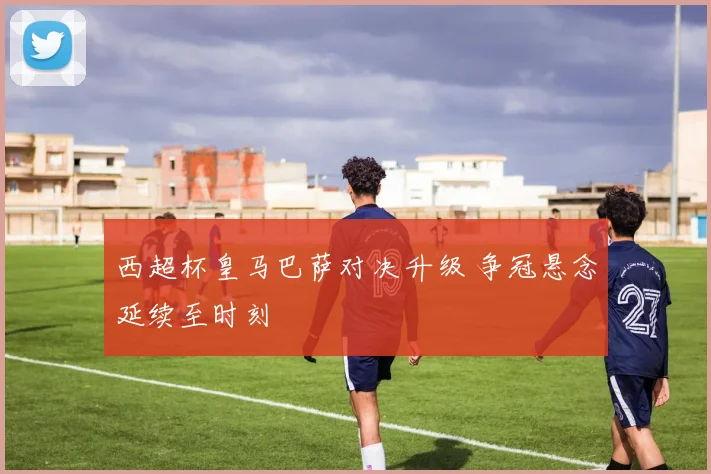 西超杯皇马巴萨对决升级 争冠悬念延续至时刻