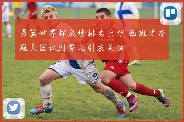 男篮世界杯成绩排名出炉 西班牙夺冠美国仅列第七引发关注