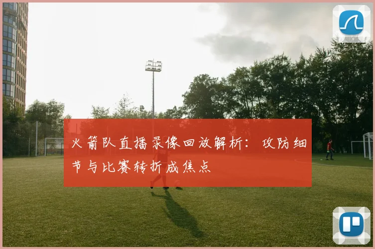 火箭队直播录像回放解析:攻防细节与比赛转折成焦点