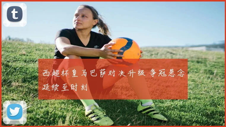 西超杯皇马巴萨对决升级 争冠悬念延续至时刻
