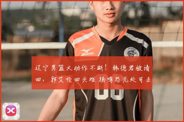 辽宁男篮大动作不断!韩德君被请回,郭艾伦回头难 杨鸣恐无处可去