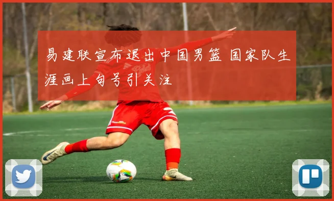 易建联宣布退出中国男篮 国家队生涯画上句号引关注