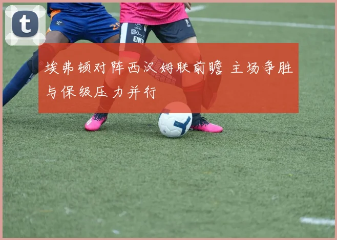 埃弗顿对阵西汉姆联前瞻 主场争胜与保级压力并行