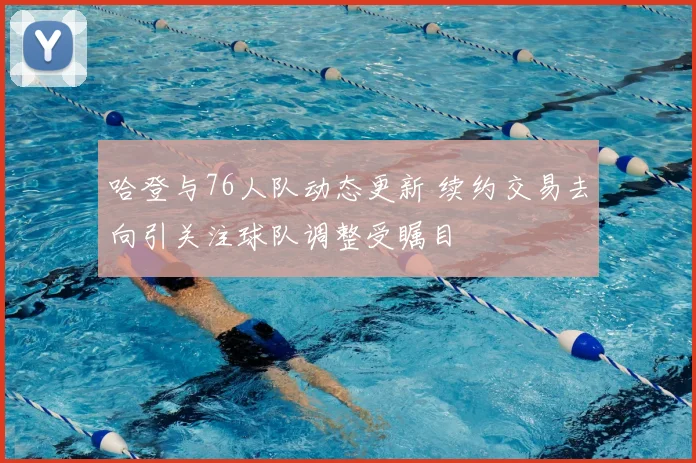 哈登与76人队动态更新 续约交易去向引关注球队调整受瞩目