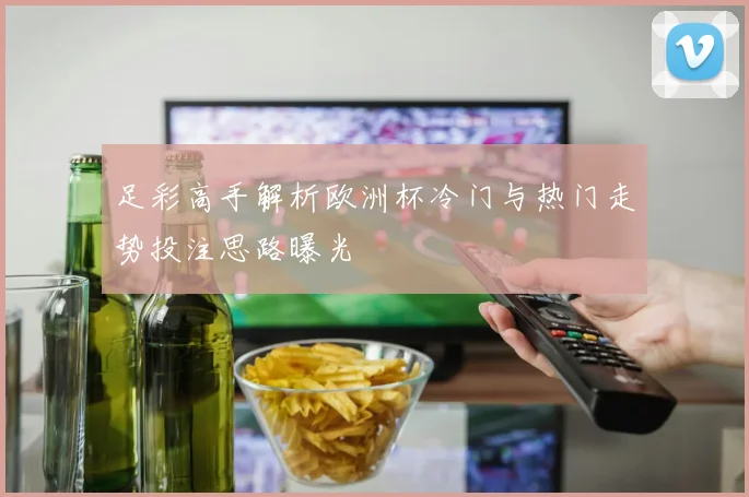 足彩高手解析欧洲杯冷门与热门走势投注思路曝光