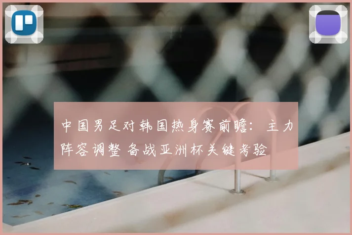 中国男足对韩国热身赛前瞻：主力阵容调整 备战亚洲杯关键考验