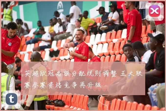 英超欧冠名额分配规则调整 五大联赛参赛资格竞争再升级