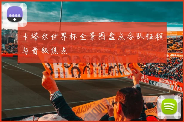 卡塔尔世界杯全景图盘点各队征程与晋级焦点