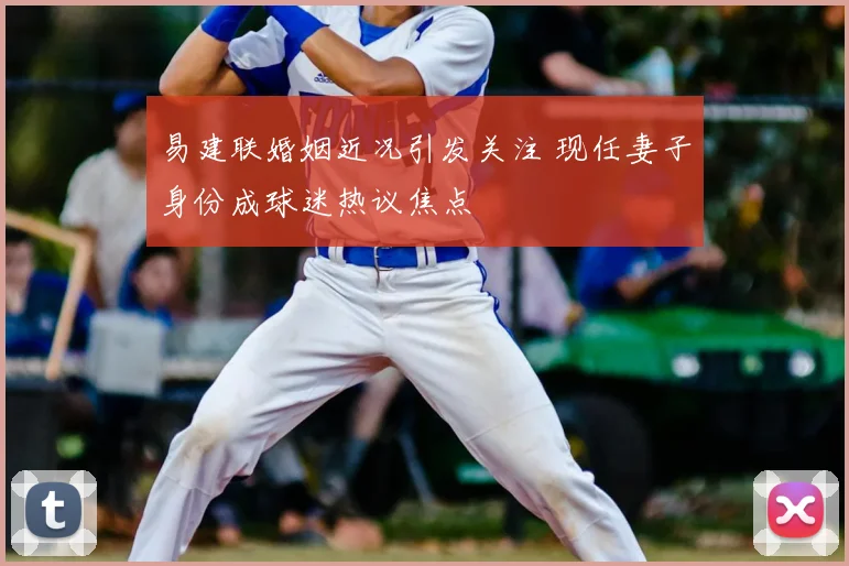 易建联婚姻近况引发关注 现任妻子身份成球迷热议焦点