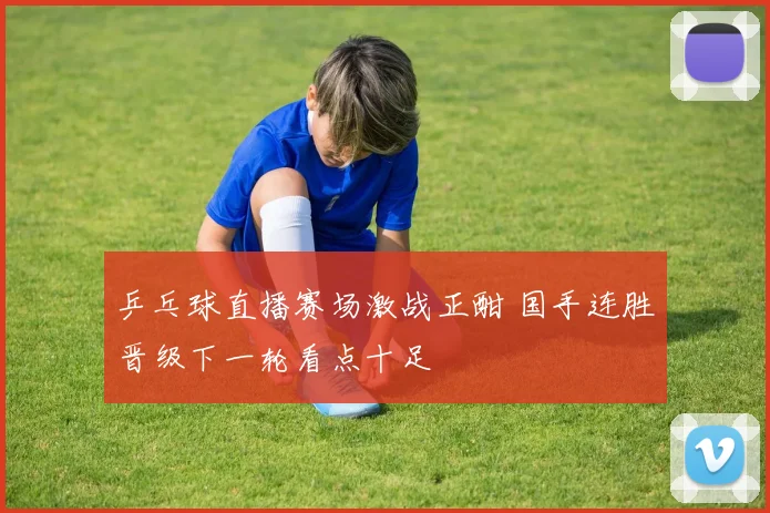 乒乓球直播赛场激战正酣 国手连胜晋级下一轮看点十足