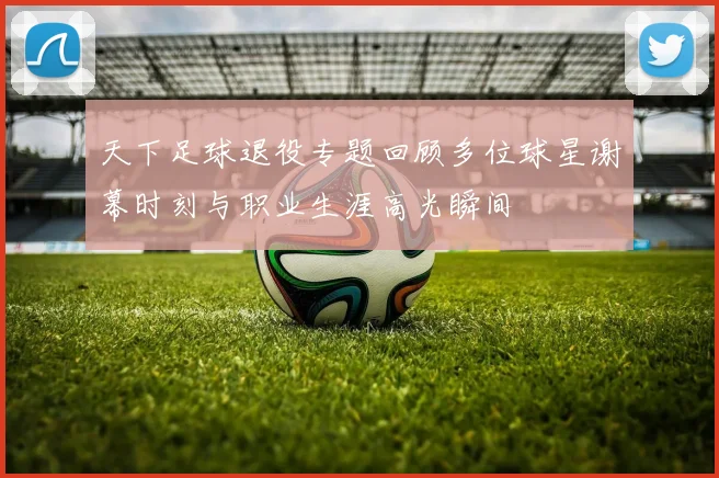 天下足球退役专题回顾多位球星谢幕时刻与职业生涯高光瞬间