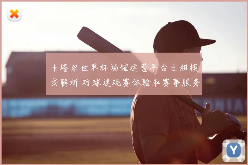 卡塔尔世界杯场馆运营平台出租模式解析 对球迷观赛体验和赛事服务影响