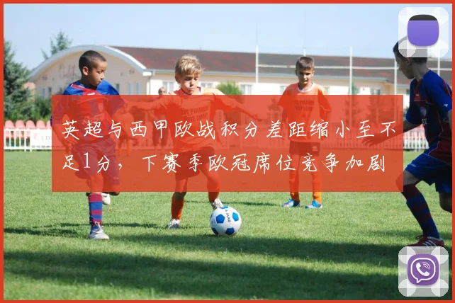 英超与西甲欧战积分差距缩小至不足1分,下赛季欧冠席位竞争加剧