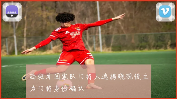 西班牙国家队门将人选揭晓现役主力门将身份确认