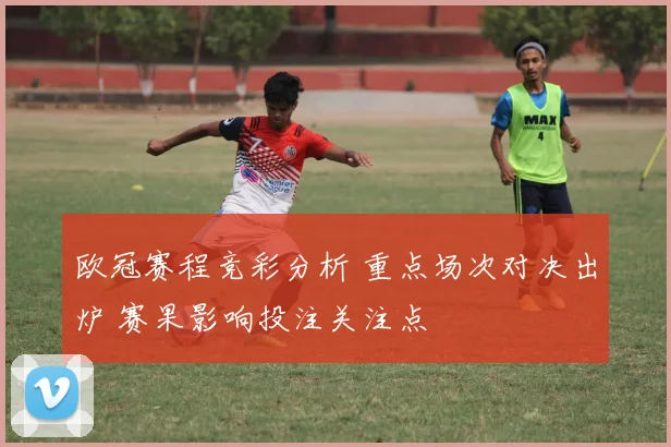 欧冠赛程竞彩分析 重点场次对决出炉 赛果影响投注关注点