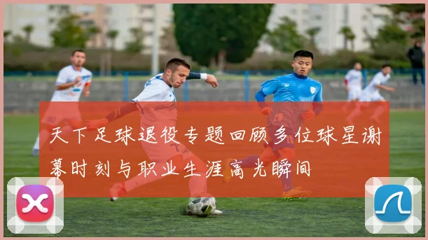 天下足球退役专题回顾多位球星谢幕时刻与职业生涯高光瞬间