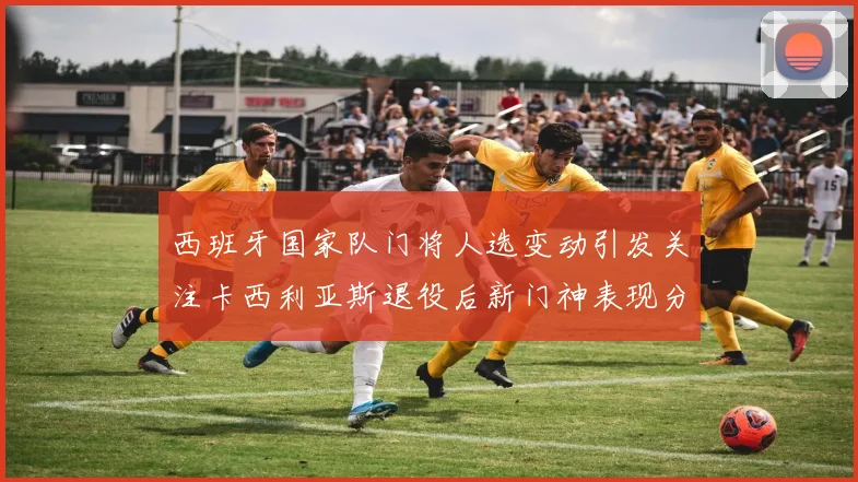 西班牙国家队门将人选变动引发关注卡西利亚斯退役后新门神表现分析
