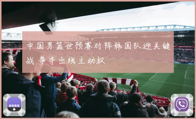 中国男篮世预赛对阵韩国队迎关键战 争夺出线主动权