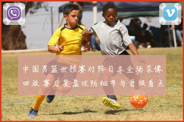中国男篮世预赛对阵日本全场录像回放 赛后复盘攻防细节与晋级看点