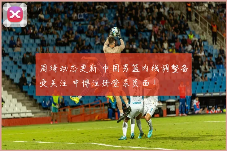 周琦动态更新 中国男篮内线调整备受关注 申博注册登录页面」