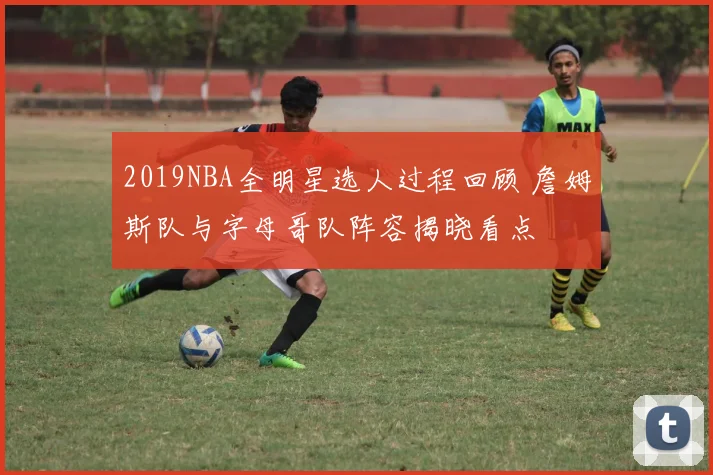 2019NBA全明星选人过程回顾 詹姆斯队与字母哥队阵容揭晓看点