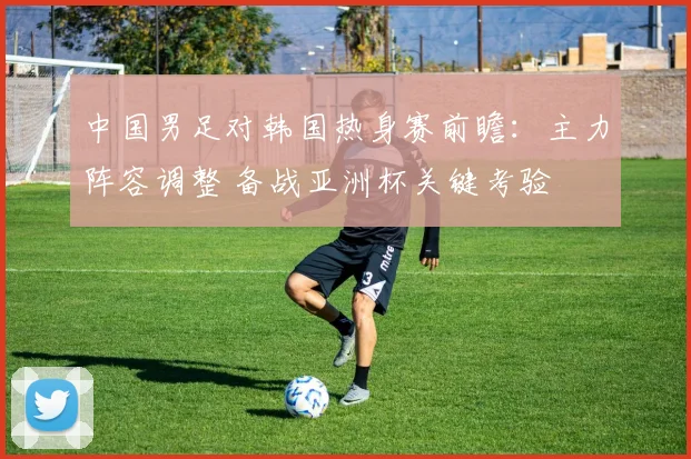 中国男足对韩国热身赛前瞻：主力阵容调整 备战亚洲杯关键考验