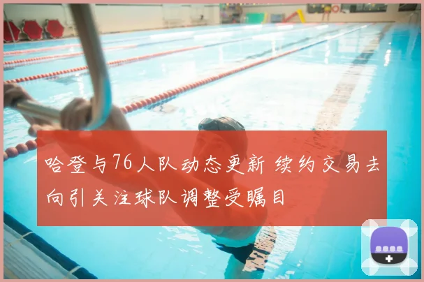 哈登与76人队动态更新 续约交易去向引关注球队调整受瞩目